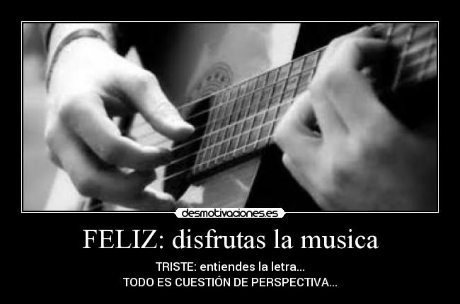 FELIZ: disfrutas la musica - TRISTE: entiendes la letra...
TODO ES CUESTIÓN DE PERSPECTIVA...
