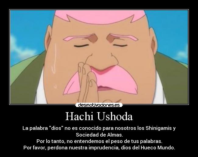 Hachi Ushoda - La palabra dios no es conocido para nosotros los Shinigamis y
Sociedad de Almas.
Por lo tanto, no entendemos el peso de tus palabras.
Por favor, perdona nuestra imprudencia, dios del Hueco Mundo.