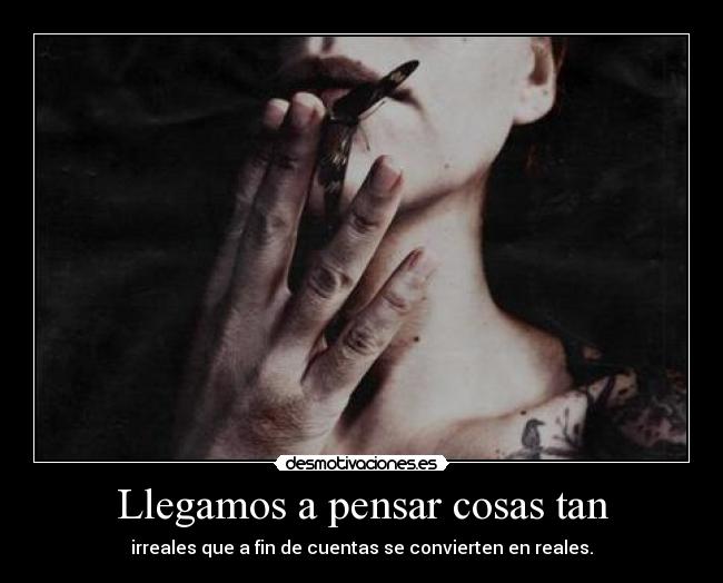 Llegamos a pensar cosas tan - irreales que a fin de cuentas se convierten en reales.