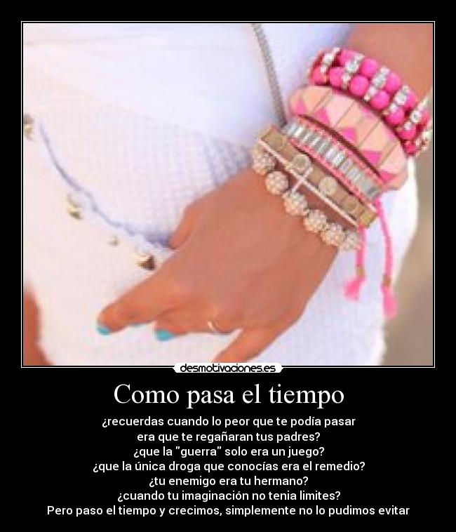 Como pasa el tiempo - ¿recuerdas cuando lo peor que te podía pasar
era que te regañaran tus padres?
¿que la guerra solo era un juego?
¿que la única droga que conocías era el remedio?
¿tu enemigo era tu hermano?
¿cuando tu imaginación no tenia limites?
Pero paso el tiempo y crecimos, simplemente no lo pudimos evitar