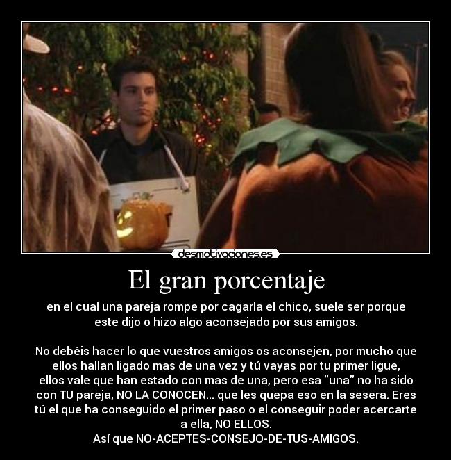 El gran porcentaje - en el cual una pareja rompe por cagarla el chico, suele ser porque
este dijo o hizo algo aconsejado por sus amigos.
No debéis hacer lo que vuestros amigos os aconsejen, por mucho que
ellos hallan ligado mas de una vez y tú vayas por tu primer ligue,
ellos vale que han estado con mas de una, pero esa una no ha sido
con TU pareja, NO LA CONOCEN... que les quepa eso en la sesera. Eres
tú el que ha conseguido el primer paso o el conseguir poder acercarte
a ella, NO ELLOS.
Así que NO-ACEPTES-CONSEJO-DE-TUS-AMIGOS.