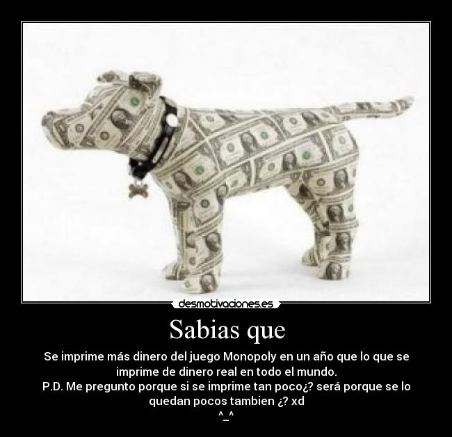 Sabias que - Se imprime más dinero del juego Monopoly en un año que lo que se
imprime de dinero real en todo el mundo.
P.D. Me pregunto porque si se imprime tan poco¿? será porque se lo
quedan pocos tambien ¿? xd
^_^