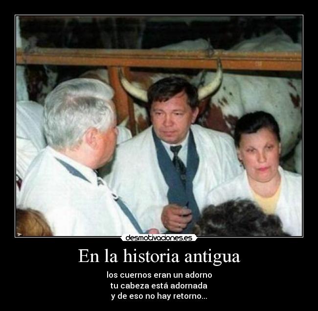 En la historia antigua - los cuernos eran un adorno
tu cabeza está adornada
y de eso no hay retorno...