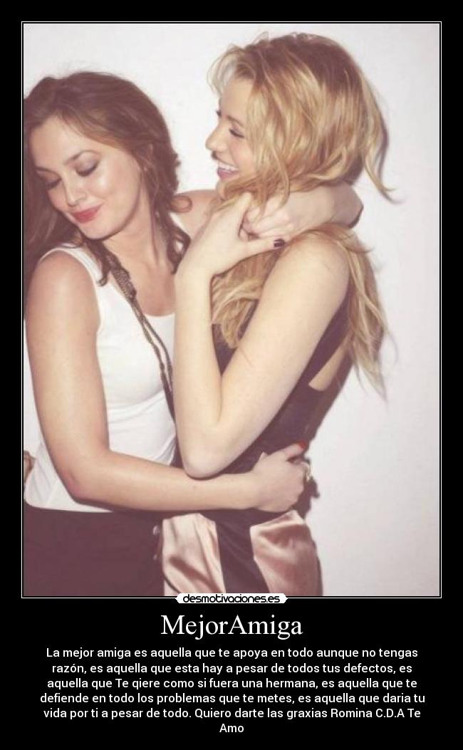 MejorAmiga - La mejor amiga es aquella que te apoya en todo aunque no tengas
razón, es aquella que esta hay a pesar de todos tus defectos, es
aquella que Te qiere como si fuera una hermana, es aquella que te
defiende en todo los problemas que te metes, es aquella que daria tu
vida por ti a pesar de todo. Quiero darte las graxias Romina C.D.A Te
Amo