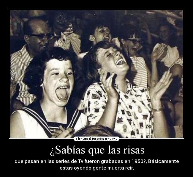 ¿Sabías que las risas - que pasan en las series de Tv fueron grabadas en 1950?, Básicamente
estas oyendo gente muerta reír.