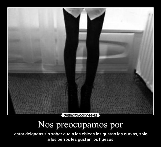 Nos preocupamos por - estar delgadas sin saber que a los chicos les gustan las curvas, sólo
a los perros les gustan los huesos.