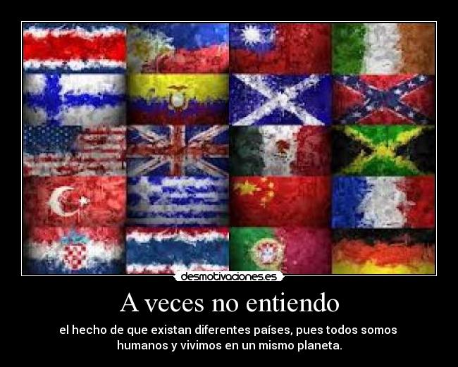 A veces no entiendo - el hecho de que existan diferentes países, pues todos somos
humanos y vivimos en un mismo planeta.