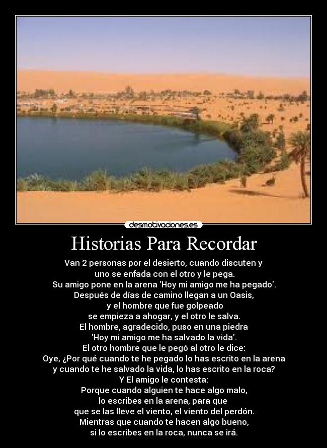 Historias Para Recordar - Van 2 personas por el desierto, cuando discuten y
uno se enfada con el otro y le pega.
Su amigo pone en la arena Hoy mi amigo me ha pegado.
Después de días de camino llegan a un Oasis,
y el hombre que fue golpeado
se empieza a ahogar, y el otro le salva.
El hombre, agradecido, puso en una piedra
Hoy mi amigo me ha salvado la vida.
El otro hombre que le pegó al otro le dice:
Oye, ¿Por qué cuando te he pegado lo has escrito en la arena
y cuando te he salvado la vida, lo has escrito en la roca?
Y El amigo le contesta:
Porque cuando alguien te hace algo malo,
lo escribes en la arena, para que
que se las lleve el viento, el viento del perdón.
Mientras que cuando te hacen algo bueno,
si lo escribes en la roca, nunca se irá.