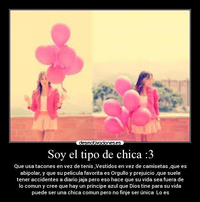 Soy el tipo de chica :3 - Que usa tacones en vez de tenis ,Vestidos en vez de camisetas ,que es
abipolar, y que su pelicula favorita es Orgullo y prejuicio ,que suele
tener accidentes a diario jaja pero eso hace que su vida sea fuera de
lo comun y cree que hay un principe azul que Dios tine para su vida
puede ser una chica comun pero no finje ser única Lo es