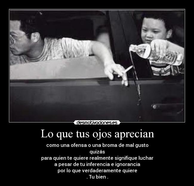 Lo que tus ojos aprecian - como una ofensa o una broma de mal gusto
quizás
para quien te quiere realmente signifique luchar
a pesar de tu inferencia e ignorancia
por lo que verdaderamente quiere
. Tu bien .