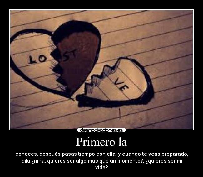 Primero la - conoces, después pasas tiempo con ella, y cuando te veas preparado,
dila:¿niña, quieres ser algo mas que un momento?, ¿quieres ser mi
vida?