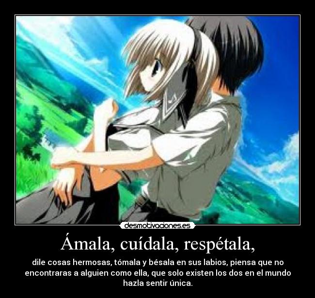 Ámala, cuídala, respétala, - dile cosas hermosas, tómala y bésala en sus labios, piensa que no
encontraras a alguien como ella, que solo existen los dos en el mundo
hazla sentir única.