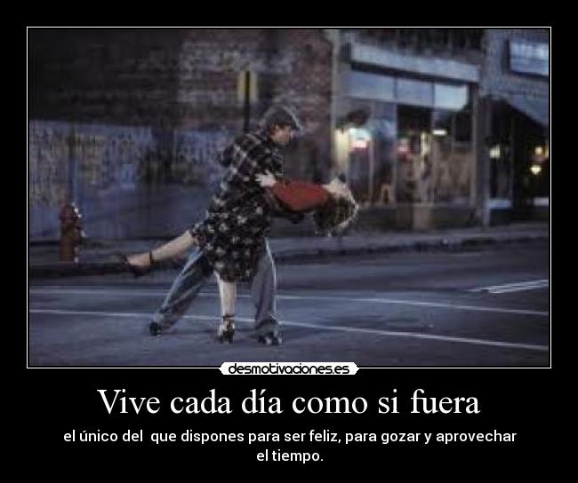 Vive cada día como si fuera - el único del que dispones para ser feliz, para gozar y aprovechar
el tiempo.