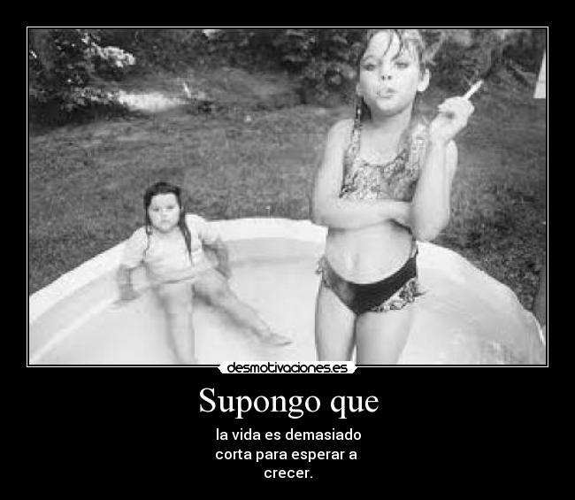 Supongo que - la vida es demasiado
corta para esperar a
crecer.