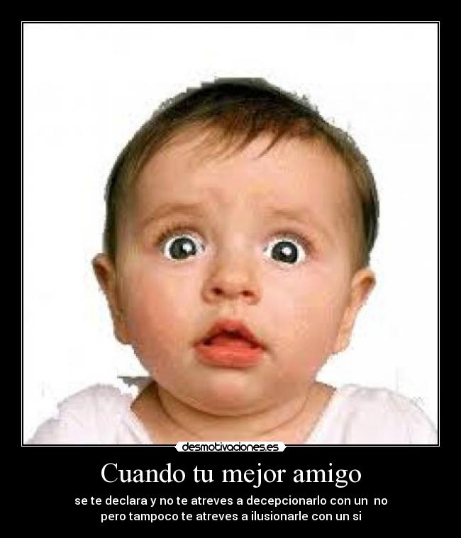 Cuando tu mejor amigo - se te declara y no te atreves a decepcionarlo con un no
pero tampoco te atreves a ilusionarle con un si
