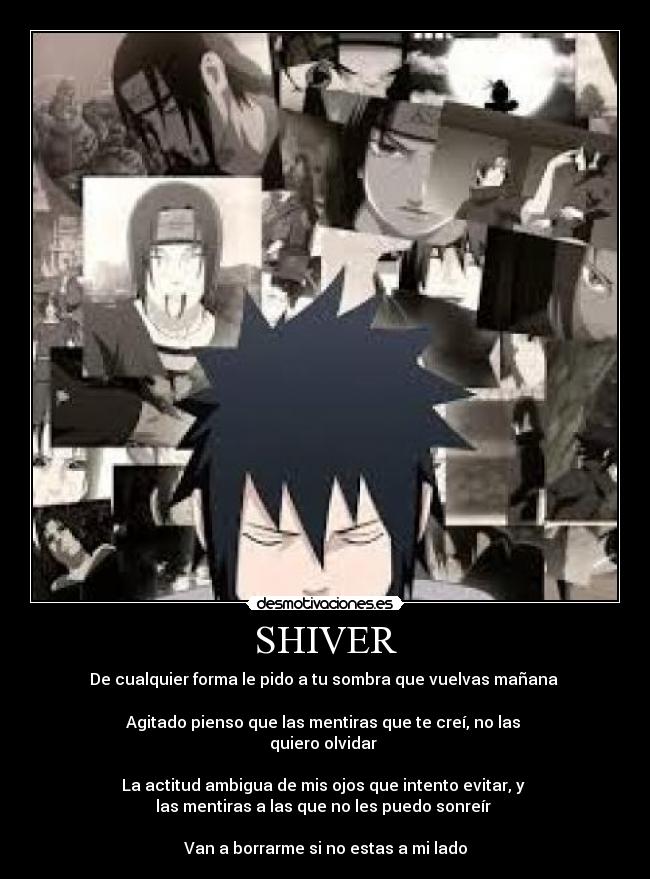 SHIVER - De cualquier forma le pido a tu sombra que vuelvas mañana
Agitado pienso que las mentiras que te creí, no las
quiero olvidar
La actitud ambigua de mis ojos que intento evitar, y
las mentiras a las que no les puedo sonreír
Van a borrarme si no estas a mi lado