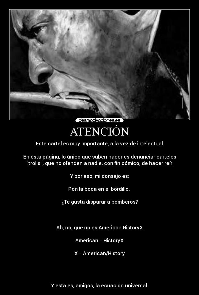 ATENCIÓN - Éste cartel es muy importante, a la vez de intelectual.

En ésta página, lo único que saben hacer es denunciar carteles
trolls, que no ofenden a nadie, con fin cómico, de hacer reír.

Y por eso, mi consejo es:

Pon la boca en el bordillo. 

¿Te gusta disparar a bomberos?



Ah, no, que no es American HistoryX

American = HistoryX

X = American/History




Y esta es, amigos, la ecuación universal.