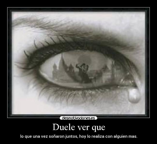 Duele ver que - lo que una vez soñaron juntos, hoy lo realiza con alguien mas.