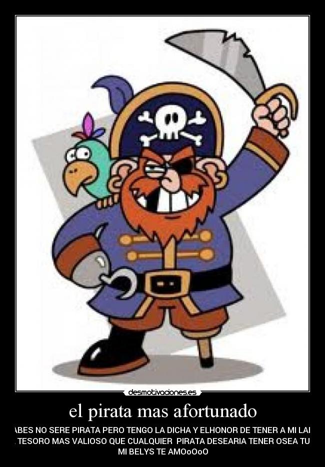 el pirata mas afortunado - SABES NO SERE PIRATA PERO TENGO LA DICHA Y ELHONOR DE TENER A MI LADO
AL TESORO MAS VALIOSO QUE CUALQUIER PIRATA DESEARIA TENER OSEA TUUU
MI BELYS TE AMOoOoO