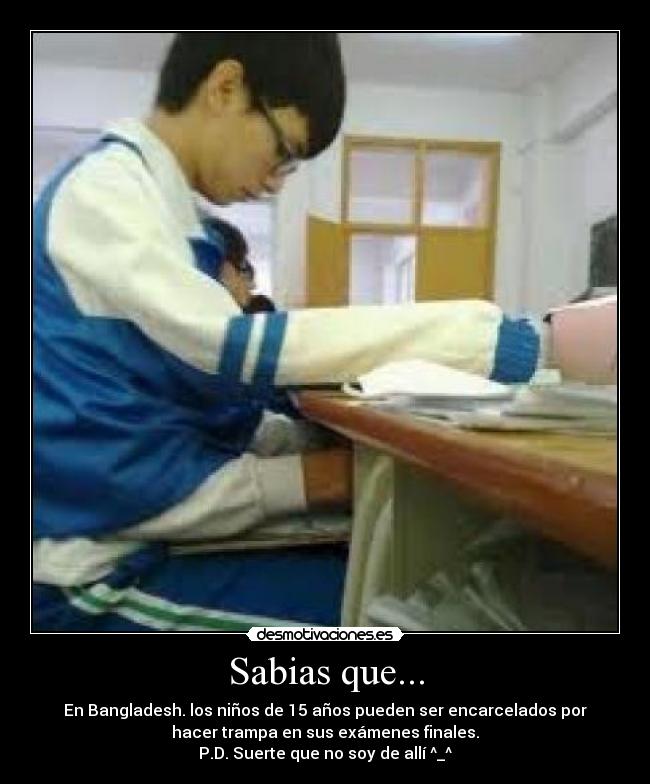 Sabias que... - En Bangladesh. los niños de 15 años pueden ser encarcelados por
hacer trampa en sus exámenes finales.
P.D. Suerte que no soy de allí ^_^