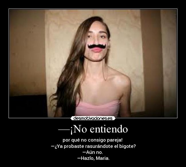 —¡No entiendo - por qué no consigo pareja!
—¿Ya probaste rasurándote el bigote?
—Aún no.
—Hazlo, Maria.