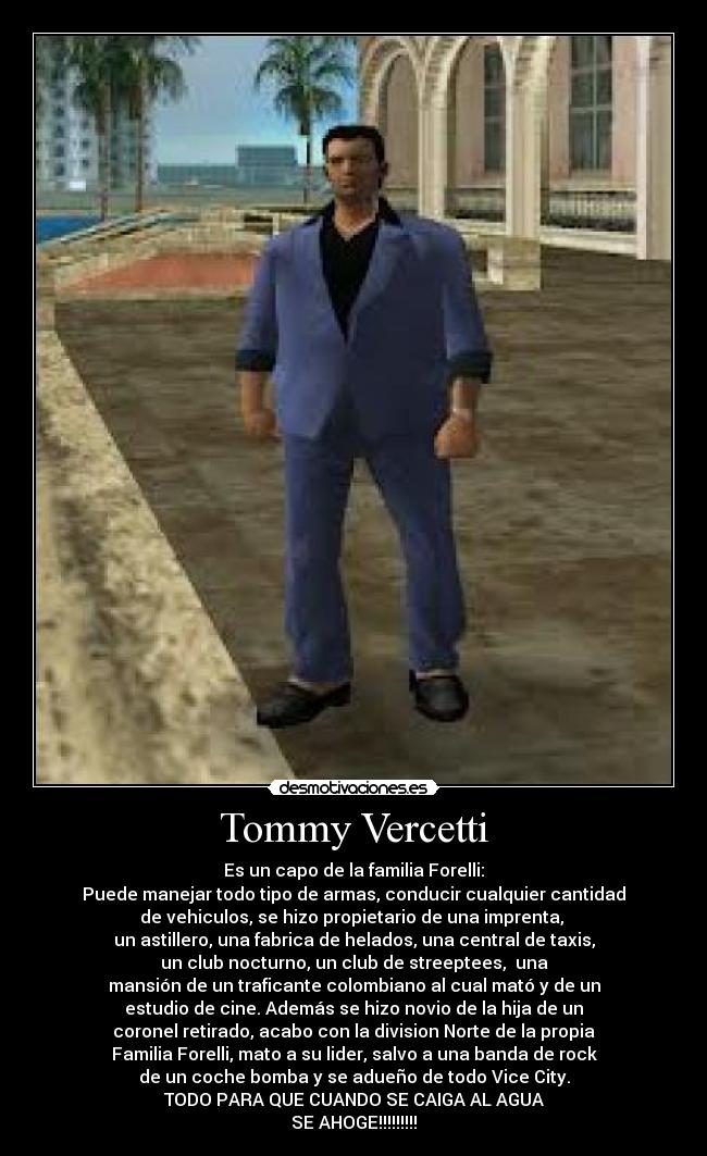 Tommy Vercetti - Es un capo de la familia Forelli:
Puede manejar todo tipo de armas, conducir cualquier cantidad
de vehiculos, se hizo propietario de una imprenta,
un astillero, una fabrica de helados, una central de taxis,
un club nocturno, un club de streeptees, una
mansión de un traficante colombiano al cual mató y de un
estudio de cine. Además se hizo novio de la hija de un
coronel retirado, acabo con la division Norte de la propia
Familia Forelli, mato a su lider, salvo a una banda de rock
de un coche bomba y se adueño de todo Vice City.
TODO PARA QUE CUANDO SE CAIGA AL AGUA
SE AHOGE!!!!!!!!!