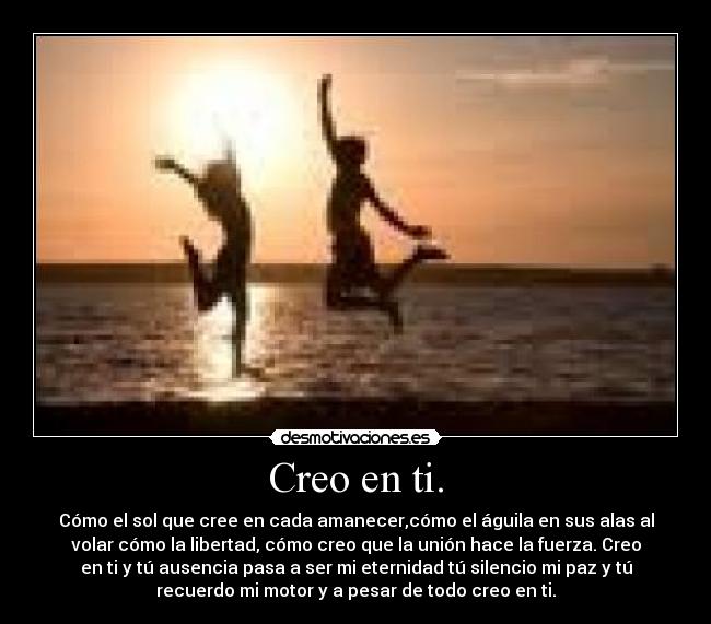 Creo en ti. - Cómo el sol que cree en cada amanecer,cómo el águila en sus alas al
volar cómo la libertad, cómo creo que la unión hace la fuerza. Creo
en ti y tú ausencia pasa a ser mi eternidad tú silencio mi paz y tú
recuerdo mi motor y a pesar de todo creo en ti.