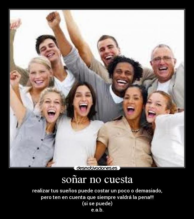 soñar no cuesta - realizar tus sueños puede costar un poco o demasiado,
pero ten en cuenta que siempre valdrá la pena!!!
(si se puede)
e.a.b.