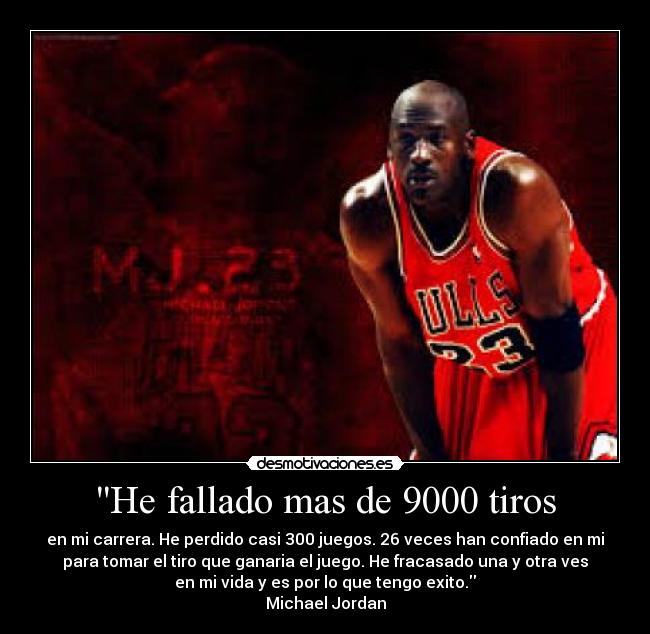 He fallado mas de 9000 tiros - en mi carrera. He perdido casi 300 juegos. 26 veces han confiado en mi
para tomar el tiro que ganaria el juego. He fracasado una y otra ves
en mi vida y es por lo que tengo exito.
Michael Jordan