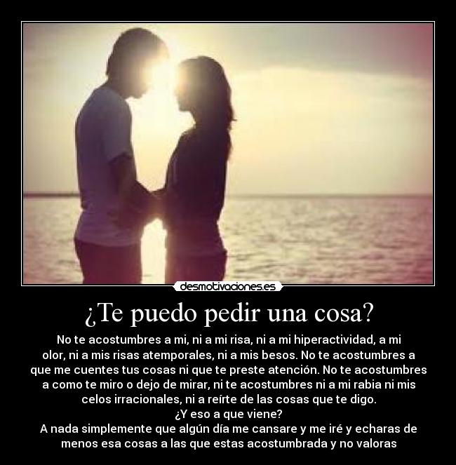 ¿Te puedo pedir una cosa? - No te acostumbres a mi, ni a mi risa, ni a mi hiperactividad, a mi
olor, ni a mis risas atemporales, ni a mis besos. No te acostumbres a
que me cuentes tus cosas ni que te preste atención. No te acostumbres
a como te miro o dejo de mirar, ni te acostumbres ni a mi rabia ni mis
celos irracionales, ni a reírte de las cosas que te digo.
¿Y eso a que viene?
A nada simplemente que algún día me cansare y me iré y echaras de
menos esa cosas a las que estas acostumbrada y no valoras