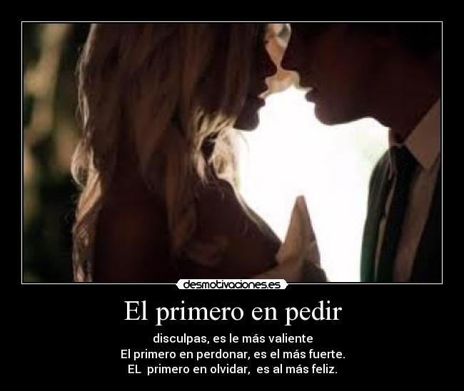El primero en pedir - disculpas, es le más valiente
El primero en perdonar, es el más fuerte.
EL  primero en olvidar,  es al más feliz.