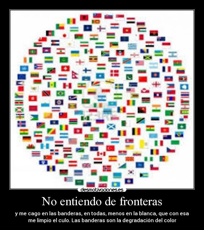 No entiendo de fronteras - y me cago en las banderas, en todas, menos en la blanca, que con esa
me limpio el culo. Las banderas son la degradación del color