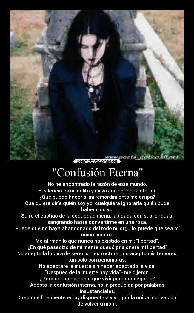 Confusión Eterna - No he encontrado la razón de este mundo.
El silencio es mi delito y mi voz mi condena eterna.
¿Qué puedo hacer si mi remordimiento me disipa?
Cualquiera diría quién soy yo, cualquiera ignoraría quién pude
haber sido yo.
Sufro el castigo de la ceguedad ajena, lapidada con sus lenguas;
sangrando hasta convertirme en una rosa.
Puede que no haya abandonado del todo mi orgullo, puede que sea mi
única cicatriz.
Me afirman lo que nunca ha existido en mi: libertad.
¿En qué pasadizo de mi mente quedó prisionera mi libertad?
No acepto la locura de seres sin estructurar, no acepto mis temores,
tan solo son penumbras.
No aceptaré la muerte sin haber aceptado la vida.
Después de la muerte hay vida- me dijeron.
¿Pero acaso no había que vivir para conseguirla?
Acepto la confusión interna, no la producida por palabras
insustanciales.
Creo que finalmente estoy dispuesta a vivir, por la única motivación
de volver a morir.
