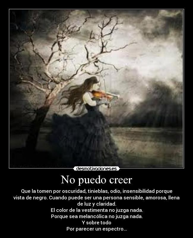 No puedo creer - Que la tomen por oscuridad, tinieblas, odio, insensibilidad porque
vista de negro. Cuando puede ser una persona sensible, amorosa, llena
de luz y claridad.
El color de la vestimenta no juzga nada.
Porque sea melancólica no juzga nada.
Y sobre todo
Por parecer un espectro...