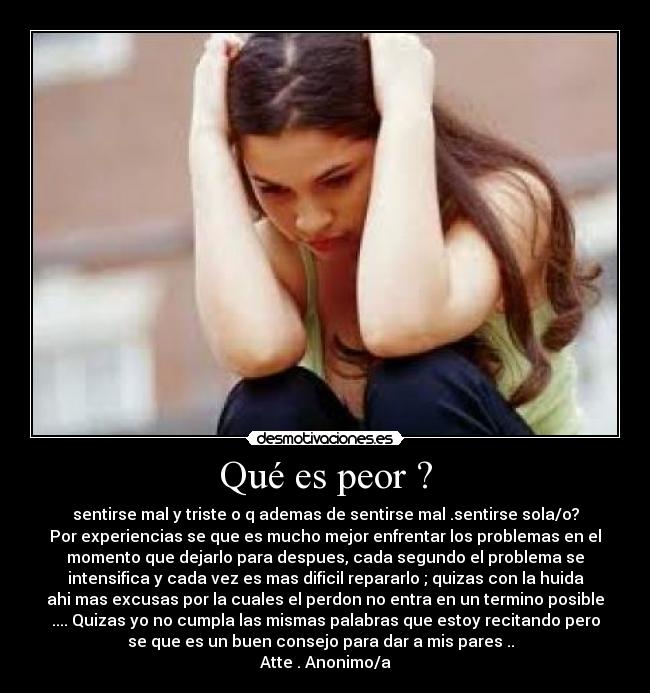 Qué es peor ? - sentirse mal y triste o q ademas de sentirse mal .sentirse sola/o?
Por experiencias se que es mucho mejor enfrentar los problemas en el
momento que dejarlo para despues, cada segundo el problema se
intensifica y cada vez es mas dificil repararlo ; quizas con la huida
ahi mas excusas por la cuales el perdon no entra en un termino posible
.... Quizas yo no cumpla las mismas palabras que estoy recitando pero
se que es un buen consejo para dar a mis pares ..  
Atte . Anonimo/a