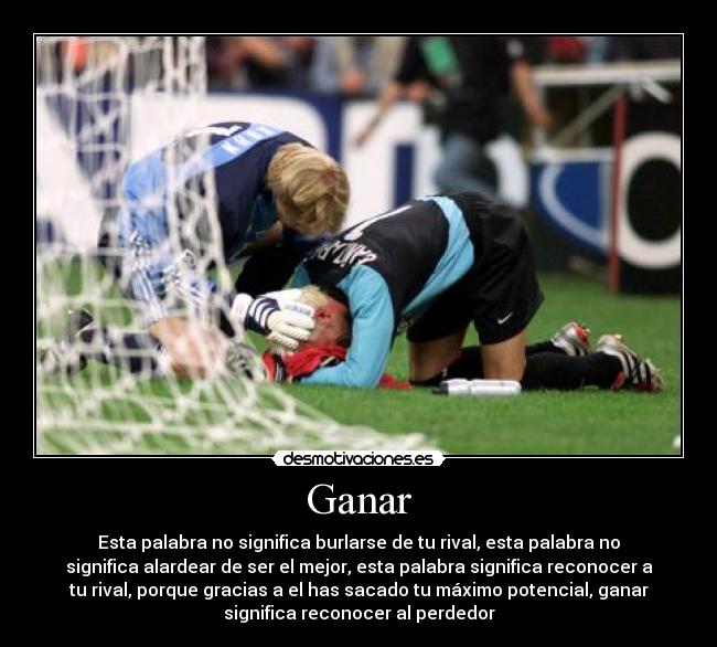 Ganar - Esta palabra no significa burlarse de tu rival, esta palabra no
significa alardear de ser el mejor, esta palabra significa reconocer a
tu rival, porque gracias a el has sacado tu máximo potencial, ganar
significa reconocer al perdedor