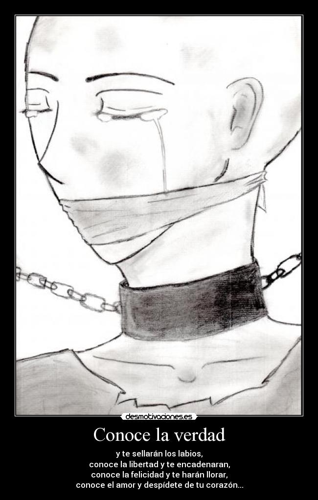 Conoce la verdad - y te sellarán los labios,
conoce la libertad y te encadenaran,
conoce la felicidad y te harán llorar,
conoce el amor y despídete de tu corazón...