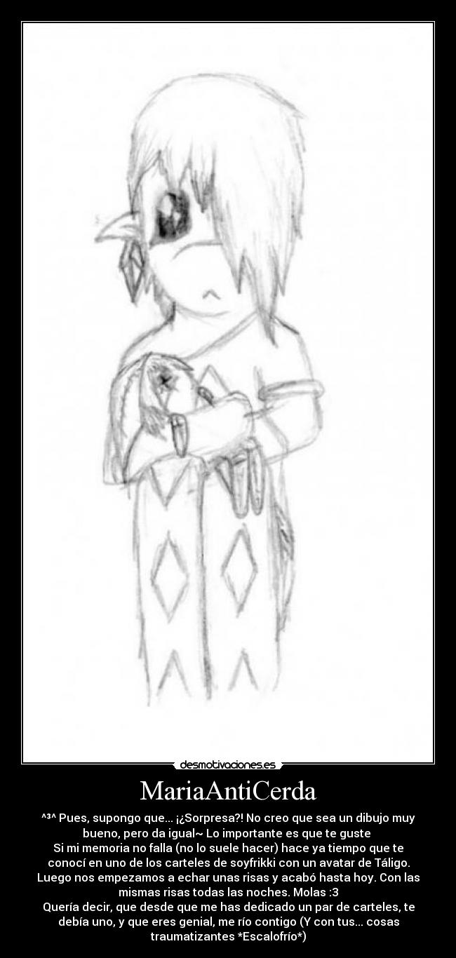 MariaAntiCerda - ^³^ Pues, supongo que... ¡¿Sorpresa?! No creo que sea un dibujo muy
bueno, pero da igual~ Lo importante es que te guste 
Si mi memoria no falla (no lo suele hacer) hace ya tiempo que te
conocí en uno de los carteles de soyfrikki con un avatar de Táligo.
Luego nos empezamos a echar unas risas y acabó hasta hoy. Con las
mismas risas todas las noches. Molas :3
Quería decir, que desde que me has dedicado un par de carteles, te
debía uno, y que eres genial, me río contigo (Y con tus... cosas
traumatizantes *Escalofrío*)