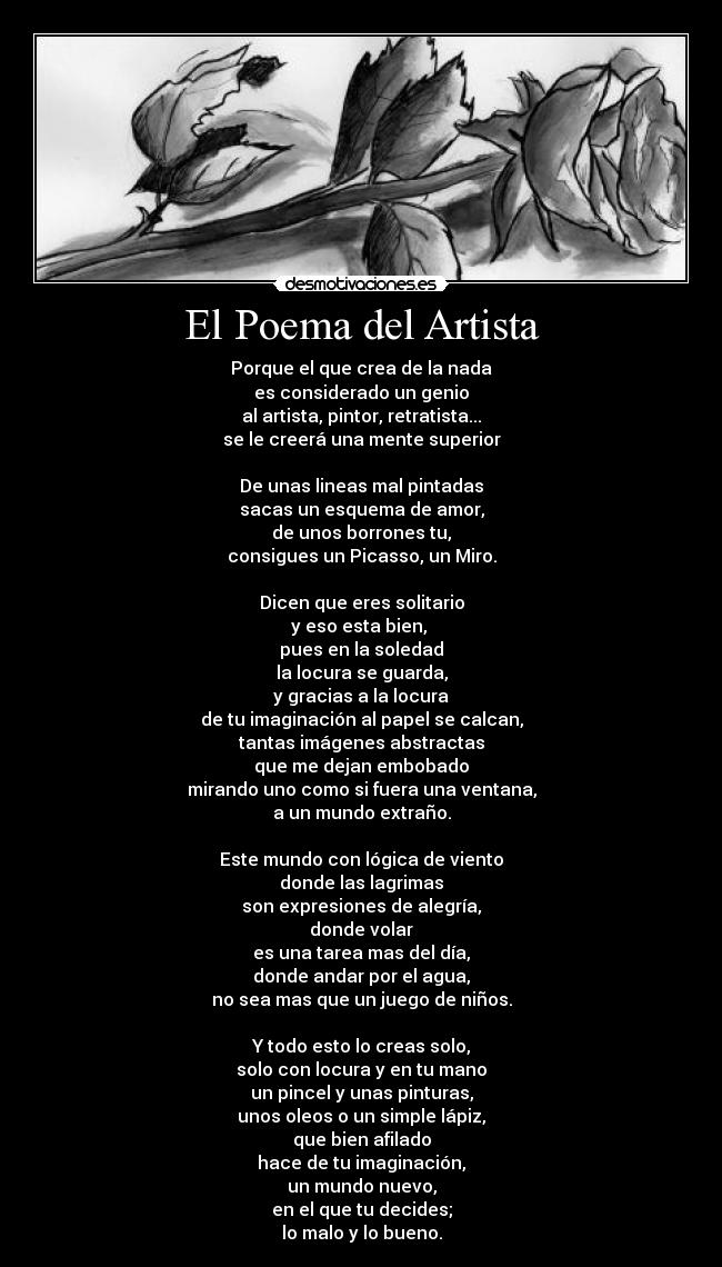 El Poema del Artista - Porque el que crea de la nada
es considerado un genio
al artista, pintor, retratista...
se le creerá una mente superior

De unas lineas mal pintadas
sacas un esquema de amor,
de unos borrones tu,
consigues un Picasso, un Miro.

Dicen que eres solitario
y eso esta bien, 
pues en la soledad
la locura se guarda,
y gracias a la locura
de tu imaginación al papel se calcan,
tantas imágenes abstractas
que me dejan embobado
mirando uno como si fuera una ventana,
a un mundo extraño.

Este mundo con lógica de viento
donde las lagrimas
son expresiones de alegría,
donde volar
es una tarea mas del día,
donde andar por el agua,
no sea mas que un juego de niños.

Y todo esto lo creas solo,
solo con locura y en tu mano
un pincel y unas pinturas,
unos oleos o un simple lápiz,
que bien afilado
hace de tu imaginación,
un mundo nuevo,
en el que tu decides;
lo malo y lo bueno.
