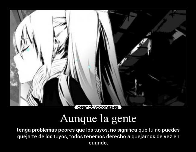 Aunque la gente - tenga problemas peores que los tuyos, no significa que tu no puedes
quejarte de los tuyos, todos tenemos derecho a quejarnos de vez en
cuando.