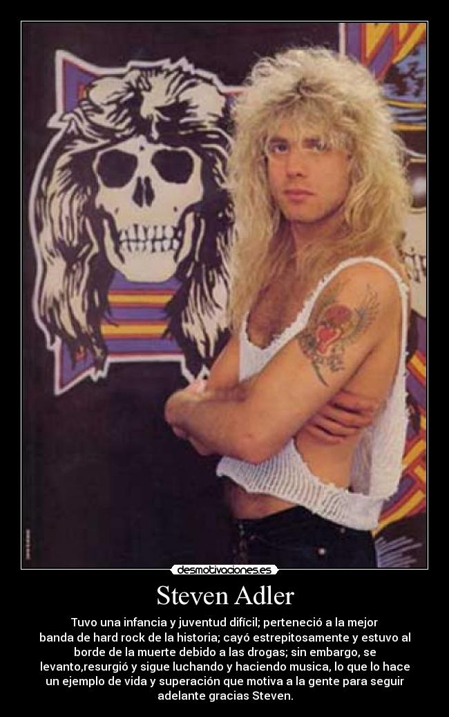 Steven Adler - Tuvo una infancia y juventud difícil; perteneció a la mejor
banda de hard rock de la historia; cayó estrepitosamente y estuvo al
borde de la muerte debido a las drogas; sin embargo, se
levanto,resurgió y sigue luchando y haciendo musica, lo que lo hace
un ejemplo de vida y superación que motiva a la gente para seguir
adelante gracias Steven.