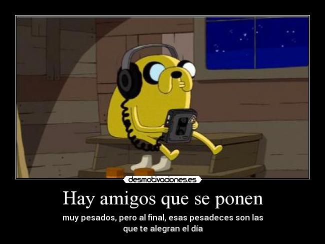 Hay amigos que se ponen - muy pesados, pero al final, esas pesadeces son las
que te alegran el día