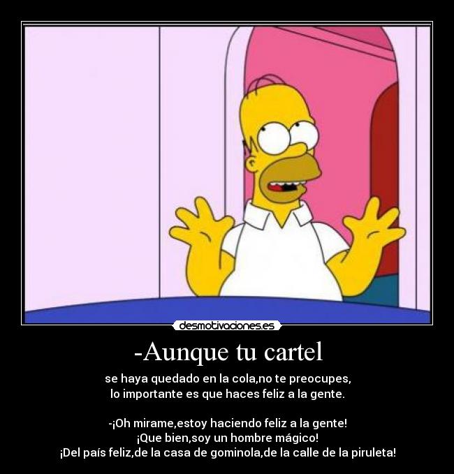 -Aunque tu cartel - se haya quedado en la cola,no te preocupes,
lo importante es que haces feliz a la gente.
-¡Oh mirame,estoy haciendo feliz a la gente!
¡Que bien,soy un hombre mágico!
¡Del país feliz,de la casa de gominola,de la calle de la piruleta!