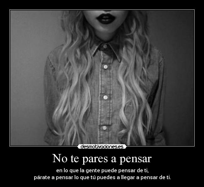 No te pares a pensar - en lo que la gente puede pensar de ti,
párate a pensar lo que tú puedes a llegar a pensar de ti.