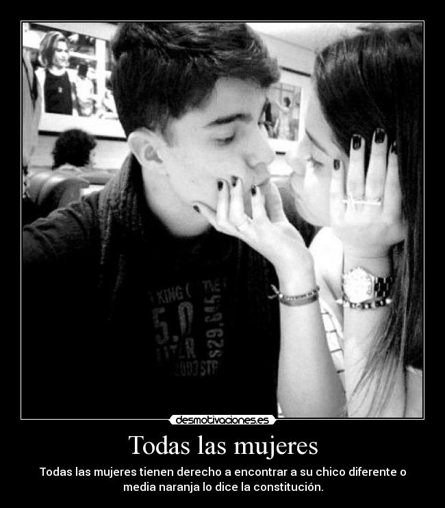 Todas las mujeres - Todas las mujeres tienen derecho a encontrar a su chico diferente o
media naranja lo dice la constitución.