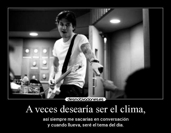 A veces desearía ser el clima, - así siempre me sacarías en conversación
y cuando llueva, seré el tema del día.