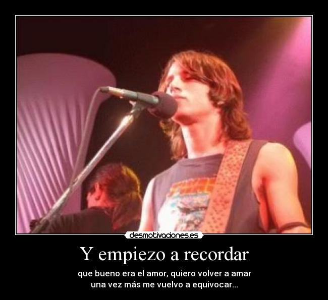 Y empiezo a recordar - que bueno era el amor, quiero volver a amar
una vez más me vuelvo a equivocar...