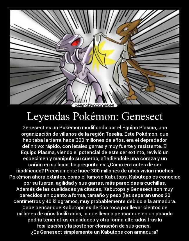 Leyendas Pokémon: Genesect - Genesect es un Pokémon modificado por el Equipo Plasma, una
organización de villanos de la región Teselia. Este Pokémon, que
habitaba la tierra hace 300 millones de años, era el depredador
definitivo: rápido, con letales garras y muy fuerte y resistente. El
Equipo Plasma, viendo el potencial de este ser extinto, revivió un
espécimen y manipuló su cuerpo, añadiéndole una coraza y un
cañón en su lomo. La pregunta es: ¿Cómo era antes de ser
modificado? Precisamente hace 300 millones de años vivían muchos
Pokémon ahora extintos, como el famoso Kabutops. Kabutops es conocido
por su fuerza, agilidad y sus garras, más parecidas a cuchillas.
Además de las cualidades ya citadas, Kabutops y Genesect son muy
parecidos en cuanto a forma, tamaño y peso (les separan unos 20
centímetros y 40 kilogramos, muy probablemente debido a la armadura.
Cabe pensar que Kabutops es de tipo roca por llevar cientos de
millones de años fosilizados, lo que lleva a pensar que en un pasado
podría tener otras cualidades y otra forma alteradas tras la
fosilización y la posterior clonación de sus genes. 
¿Es Genesect simplemente un Kabutops con armadura?