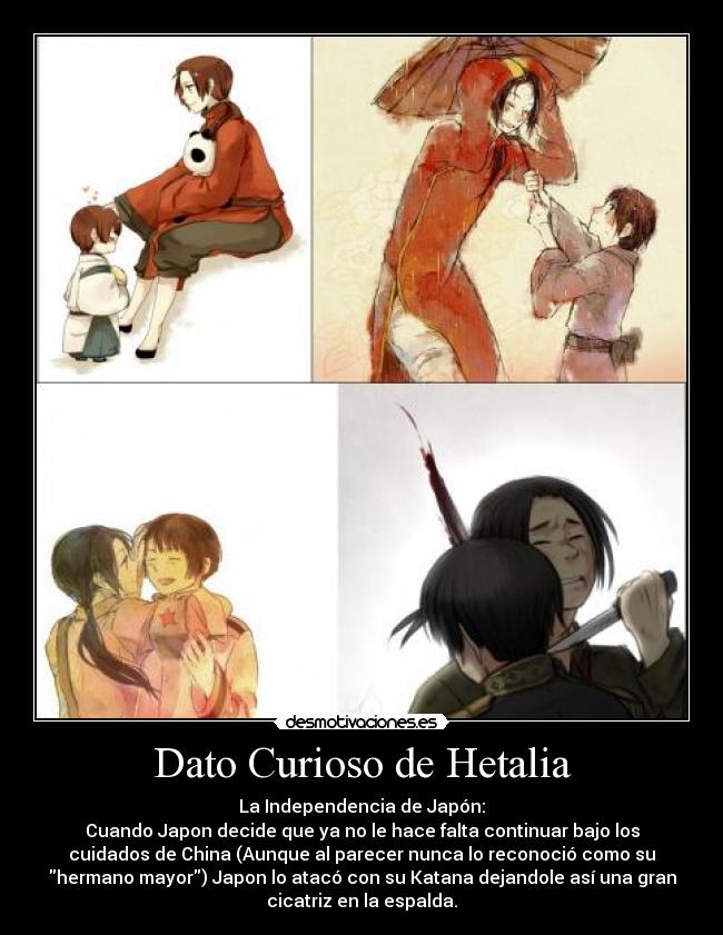 Dato Curioso de Hetalia - La Independencia de Japón:
Cuando Japon decide que ya no le hace falta continuar bajo los
cuidados de China (Aunque al parecer nunca lo reconoció como su
hermano mayor) Japon lo atacó con su Katana dejandole así una gran
cicatriz en la espalda.