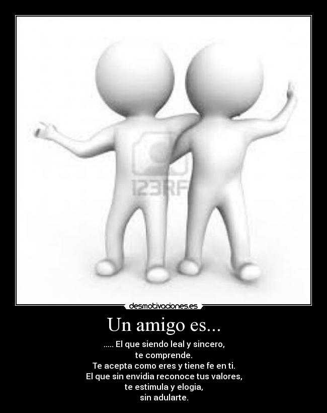 Un amigo es... - ..... El que siendo leal y sincero,
te comprende.
Te acepta como eres y tiene fe en ti.
El que sin envidia reconoce tus valores,
te estimula y elogia,
sin adularte.